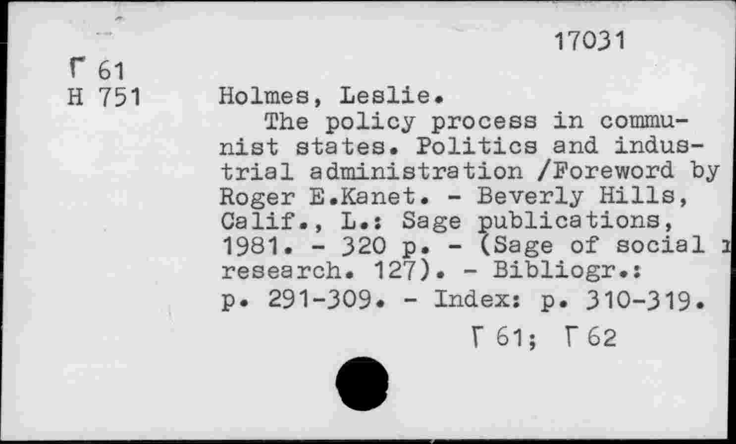 ﻿f 61
H 751
17031
Holmes, Leslie.
The policy process in communist states. Politics and industrial administration /Foreword by Roger E.Kanet. - Beverly Hills, Calif., L.: Sage publications, 1981. - 320 p. - (Sage of social research. 127). - Bibliogr.: p. 291-309. - Index: p. 310-319.
F61; T62